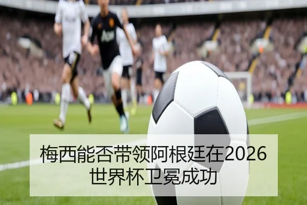 梅西能否带领阿根廷在2026世界杯卫冕成功